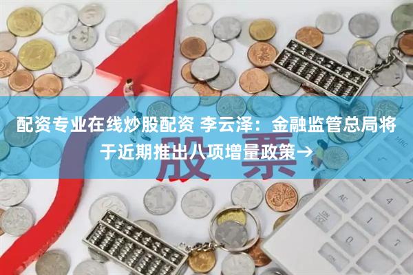 配资专业在线炒股配资 李云泽：金融监管总局将于近期推出八项增量政策→