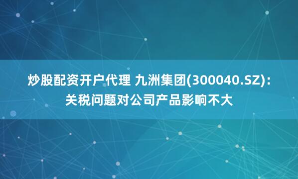 炒股配资开户代理 九洲集团(300040.SZ)：关税问题对公司产品影响不大