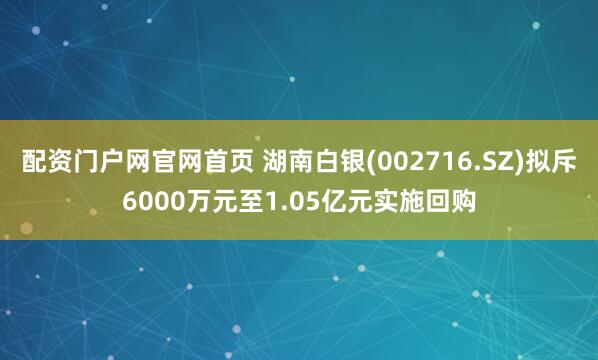 配资门户网官网首页 湖南白银(002716.SZ)拟斥6000万元至1.05亿元实施回购