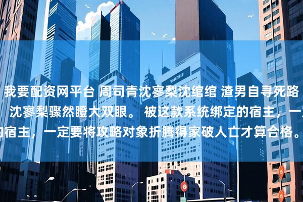 我要配资网平台 周司青沈寥梨沈绾绾 渣男自寻死路我不拦了 　搅家精系统！ 沈寥梨骤然瞪大双眼。 　　被这款系统绑定的宿主，一定要将攻略对象折腾得家破人亡才算合格。_沈爸_沈妈_岚岚