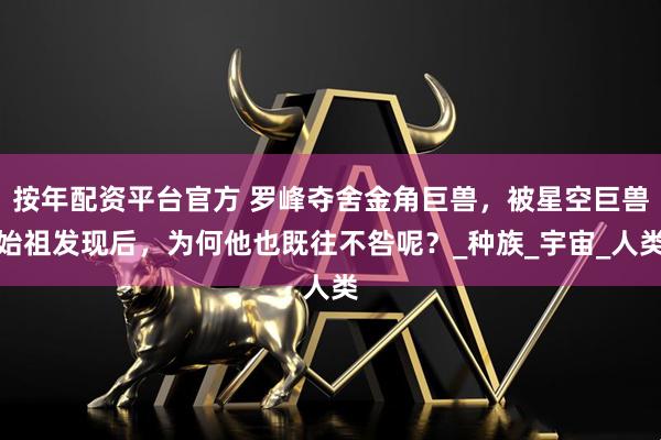 按年配资平台官方 罗峰夺舍金角巨兽，被星空巨兽始祖发现后，为何他也既往不咎呢？_种族_宇宙_人类