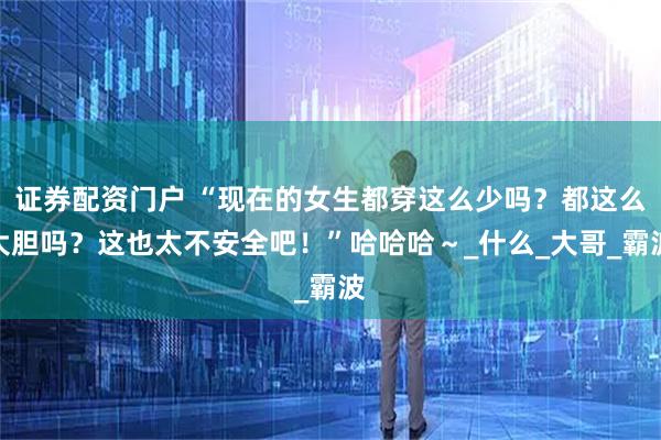 证券配资门户 “现在的女生都穿这么少吗？都这么大胆吗？这也太不安全吧！”哈哈哈～_什么_大哥_霸波