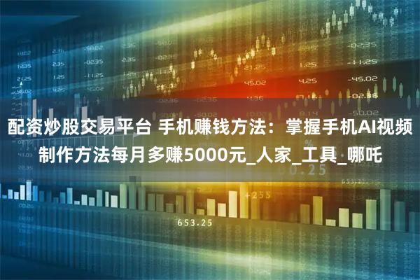 配资炒股交易平台 手机赚钱方法：掌握手机AI视频制作方法每月多赚5000元_人家_工具_哪吒