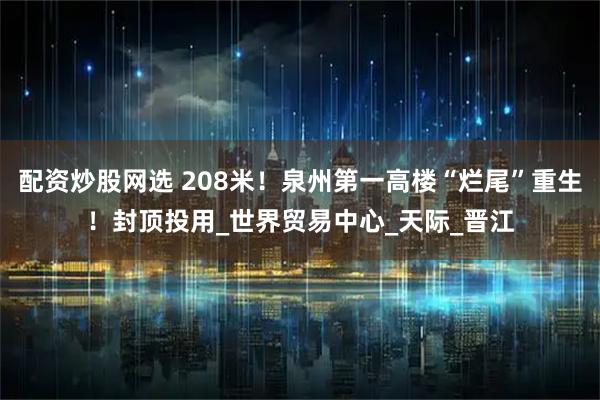 配资炒股网选 208米！泉州第一高楼“烂尾”重生！封顶投用_世界贸易中心_天际_晋江