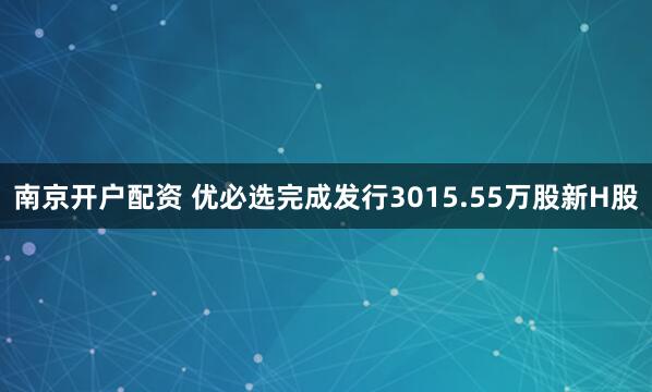 南京开户配资 优必选完成发行3015.55万股新H股