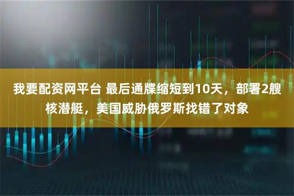我要配资网平台 最后通牒缩短到10天，部署2艘核潜艇，美国威胁俄罗斯找错了对象