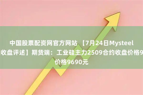 中国股票配资网官方网站 【7月24日Mysteel工业硅收盘评述】期货端：工业硅主力2509合约收盘价格9690元