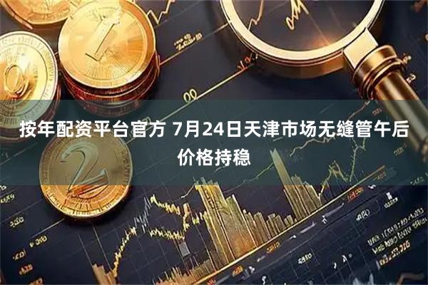 按年配资平台官方 7月24日天津市场无缝管午后价格持稳