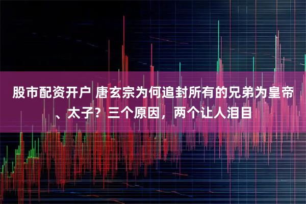 股市配资开户 唐玄宗为何追封所有的兄弟为皇帝、太子？三个原因，两个让人泪目
